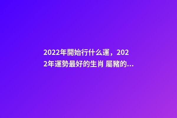 2022年開始行什么運，2022年運勢最好的生肖 屬豬的山頭火命好不好,屬豬山頭火財運如何？-第1張-觀點-玄機派